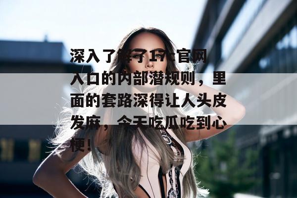 深入了解了17c官网入口的内部潜规则，里面的套路深得让人头皮发麻，今天吃瓜吃到心梗！