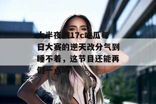 大半夜被17c吃瓜每日大赛的逆天改分气到睡不着，这节目还能再假一点吗