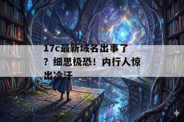 17c最新域名出事了？细思极恐！内行人惊出冷汗