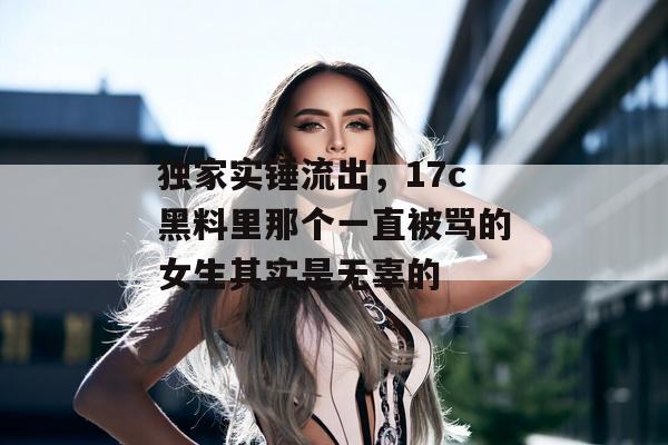 独家实锤流出，17c黑料里那个一直被骂的女生其实是无辜的