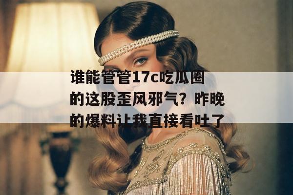 谁能管管17c吃瓜圈的这股歪风邪气？昨晚的爆料让我直接看吐了
