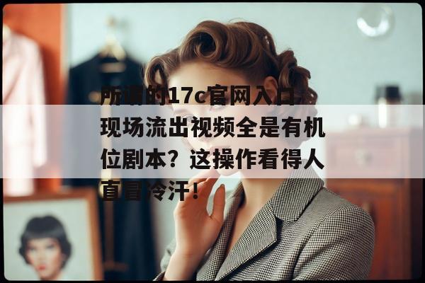 所谓的17c官网入口现场流出视频全是有机位剧本？这操作看得人直冒冷汗！