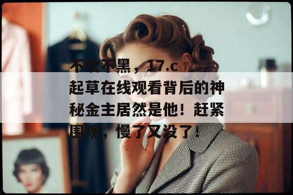 不吹不黑，17.c 起草在线观看背后的神秘金主居然是他！赶紧围观，慢了又没了！