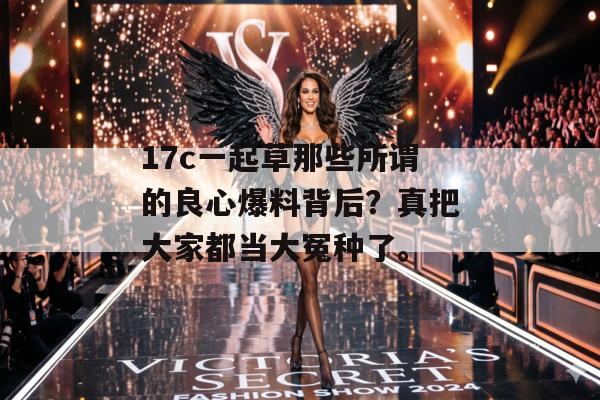 17c一起草那些所谓的良心爆料背后？真把大家都当大冤种了。