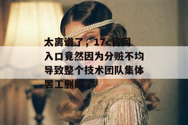 太离谱了，17c官网入口竟然因为分赃不均导致整个技术团队集体罢工删库了