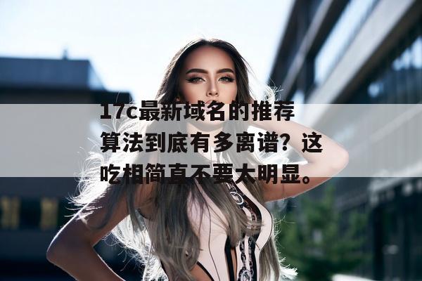 17c最新域名的推荐算法到底有多离谱？这吃相简直不要太明显。