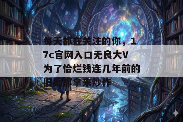 每天都在关注的你，17c官网入口无良大V为了恰烂钱连几年前的旧案都拿来炒作