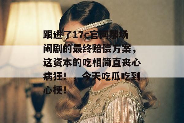 跟进了17c官网那场闹剧的最终赔偿方案，这资本的吃相简直丧心病狂！，今天吃瓜吃到心梗！